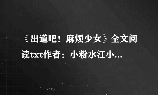《出道吧！麻烦少女》全文阅读txt作者：小粉水江小落，邵年，周瑾