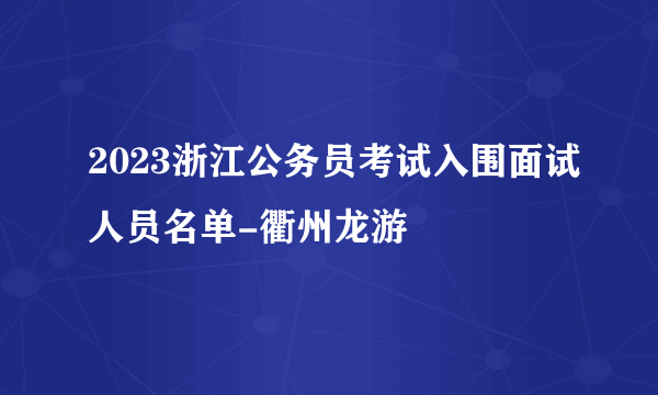 2023浙江公务员考试入围面试人员名单-衢州龙游