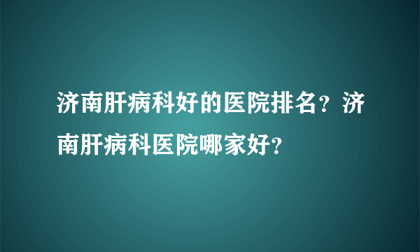 济南肝病科好的医院排名？济南肝病科医院哪家好？