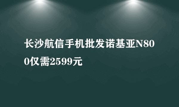长沙航信手机批发诺基亚N800仅需2599元