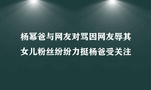 杨幂爸与网友对骂因网友辱其女儿粉丝纷纷力挺杨爸受关注