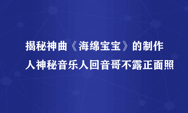 揭秘神曲《海绵宝宝》的制作人神秘音乐人回音哥不露正面照