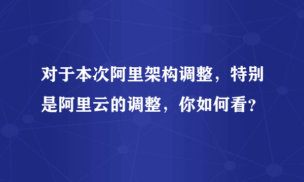 对于本次阿里架构调整，特别是阿里云的调整，你如何看？