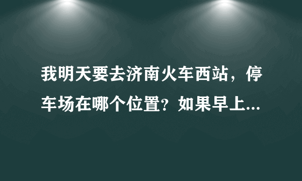 我明天要去济南火车西站，停车场在哪个位置？如果早上六点多到的话，好停车吗？