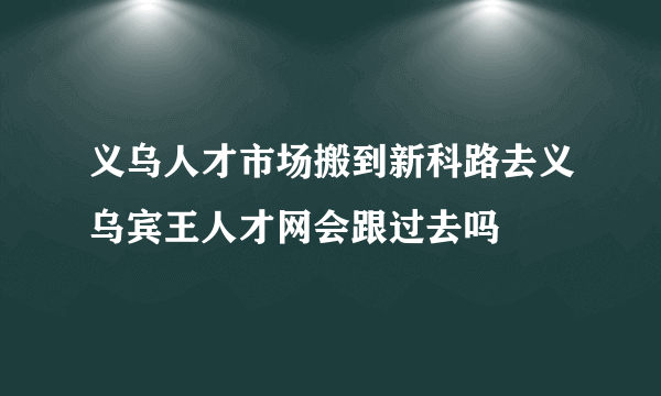 义乌人才市场搬到新科路去义乌宾王人才网会跟过去吗