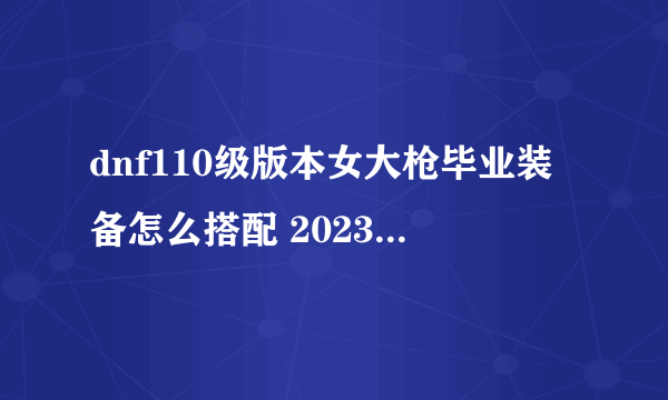 dnf110级版本女大枪毕业装备怎么搭配 2023女大枪毕业装备搭配推荐