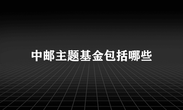 中邮主题基金包括哪些