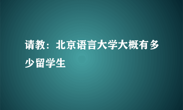 请教：北京语言大学大概有多少留学生