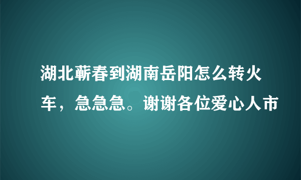湖北蕲春到湖南岳阳怎么转火车，急急急。谢谢各位爱心人市