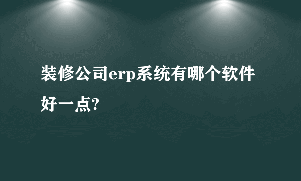 装修公司erp系统有哪个软件好一点?