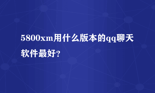 5800xm用什么版本的qq聊天软件最好？
