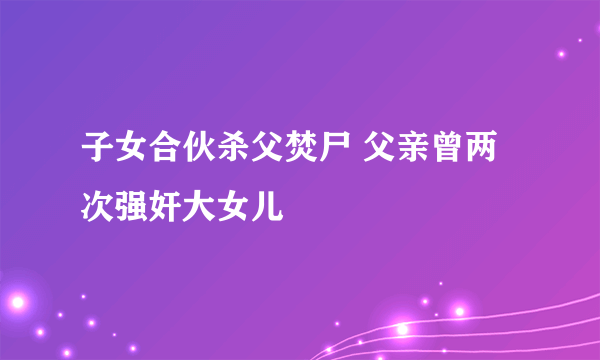 子女合伙杀父焚尸 父亲曾两次强奸大女儿