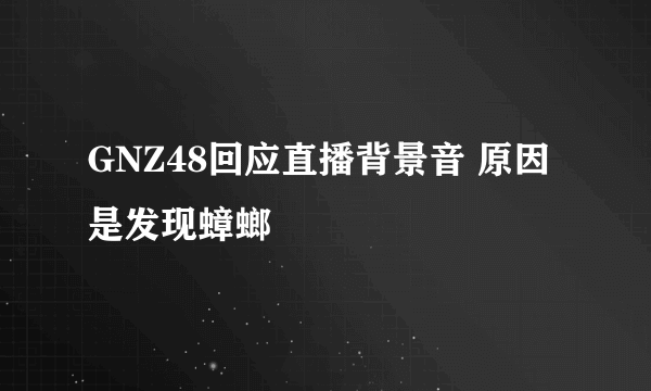 GNZ48回应直播背景音 原因是发现蟑螂