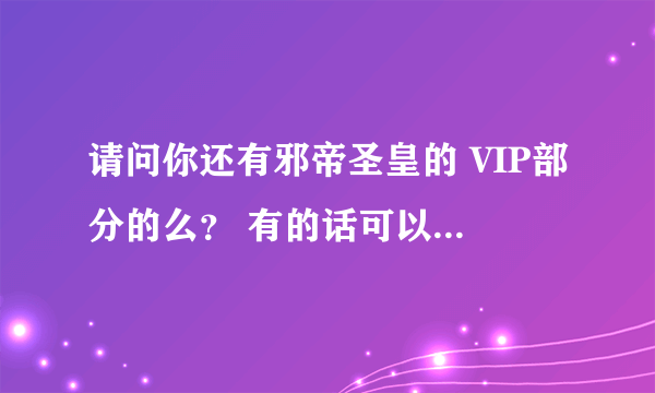 请问你还有邪帝圣皇的 VIP部分的么？ 有的话可以发给我吗？