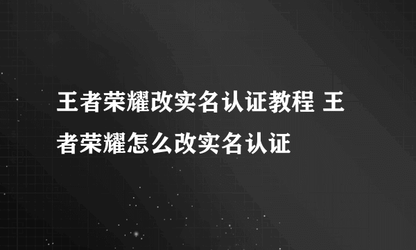 王者荣耀改实名认证教程 王者荣耀怎么改实名认证