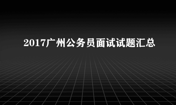 2017广州公务员面试试题汇总