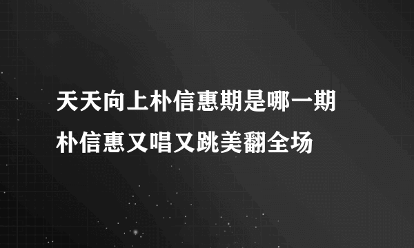 天天向上朴信惠期是哪一期 朴信惠又唱又跳美翻全场