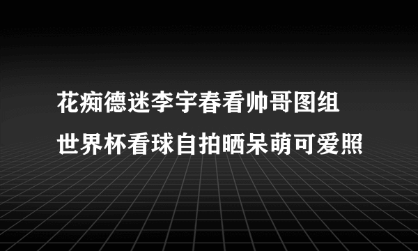 花痴德迷李宇春看帅哥图组 世界杯看球自拍晒呆萌可爱照