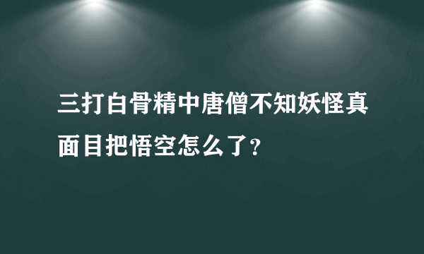 三打白骨精中唐僧不知妖怪真面目把悟空怎么了？