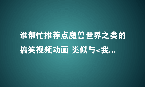 谁帮忙推荐点魔兽世界之类的搞笑视频动画 类似与<我叫MT><联盟的勇士><晚安部落>等之类的 多发多给分