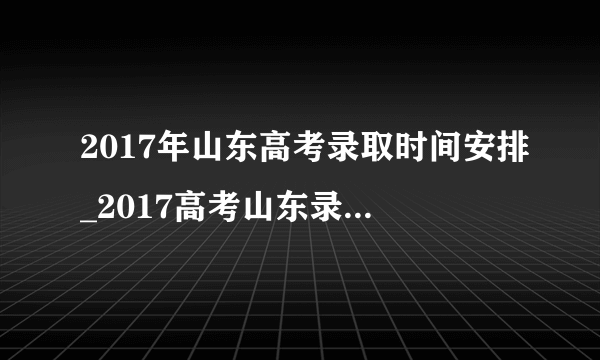 2017年山东高考录取时间安排_2017高考山东录取结果查询时间