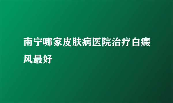 南宁哪家皮肤病医院治疗白癜风最好