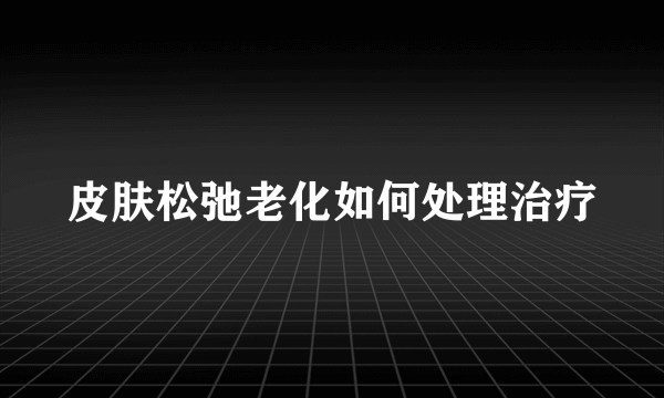 皮肤松弛老化如何处理治疗