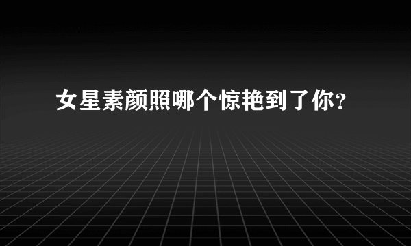 女星素颜照哪个惊艳到了你？