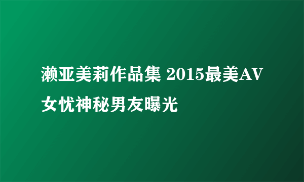濑亚美莉作品集 2015最美AV女忧神秘男友曝光