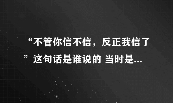 “不管你信不信，反正我信了”这句话是谁说的 当时是什么情况？麻烦解释一下，谢谢