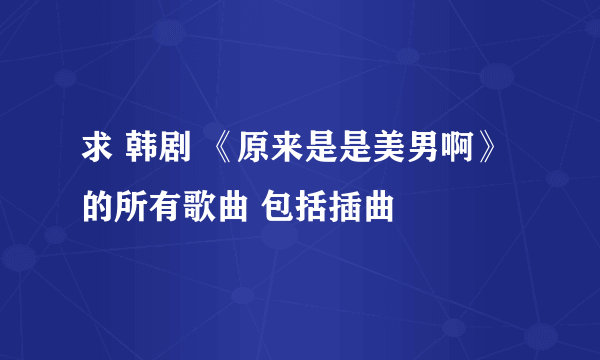 求 韩剧 《原来是是美男啊》的所有歌曲 包括插曲