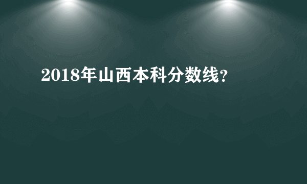2018年山西本科分数线？