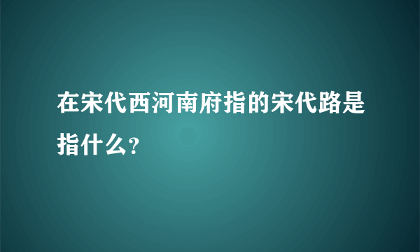 在宋代西河南府指的宋代路是指什么？