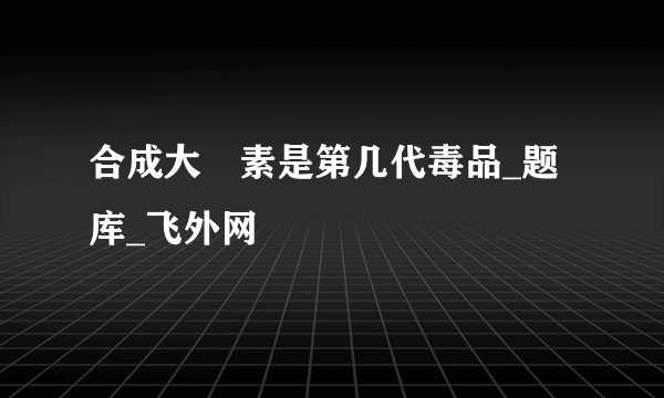 合成大痳素是第几代毒品_题库_飞外网