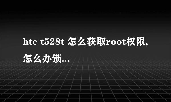htc t528t 怎么获取root权限,怎么办锁.求详细解说 看好型号在回答