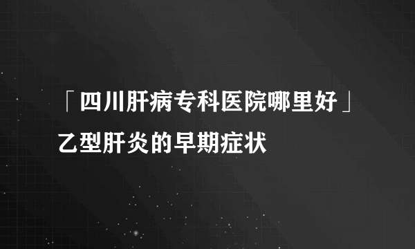 「四川肝病专科医院哪里好」乙型肝炎的早期症状