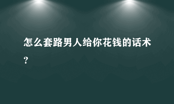 怎么套路男人给你花钱的话术？