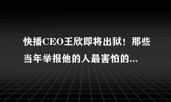 快播CEO王欣即将出狱！那些当年举报他的人最害怕的事刚开始！