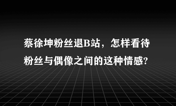 蔡徐坤粉丝退B站，怎样看待粉丝与偶像之间的这种情感?