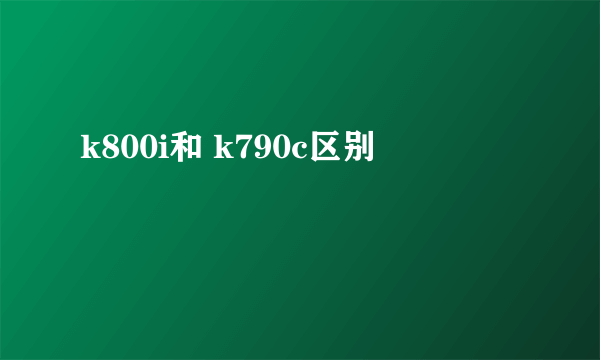 k800i和 k790c区别