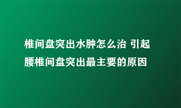 椎间盘突出水肿怎么治 引起腰椎间盘突出最主要的原因