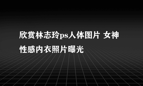 欣赏林志玲ps人体图片 女神性感内衣照片曝光