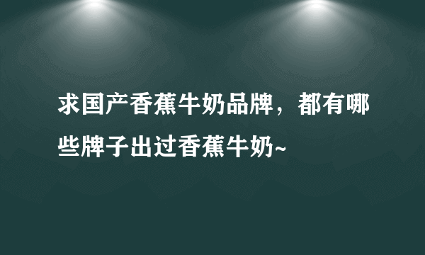 求国产香蕉牛奶品牌，都有哪些牌子出过香蕉牛奶~