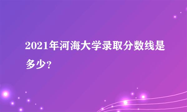 2021年河海大学录取分数线是多少？