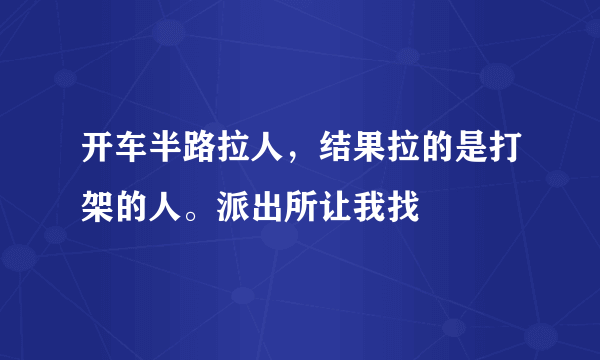 开车半路拉人，结果拉的是打架的人。派出所让我找