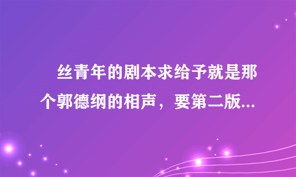 屌丝青年的剧本求给予就是那个郭德纲的相声，要第二版的。谢谢了