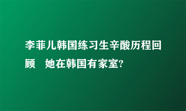 李菲儿韩国练习生辛酸历程回顾   她在韩国有家室?