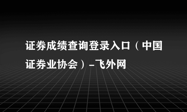 证券成绩查询登录入口（中国证券业协会）-飞外网