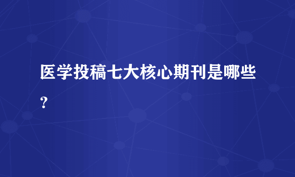 医学投稿七大核心期刊是哪些？