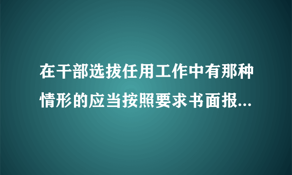 在干部选拔任用工作中有那种情形的应当按照要求书面报告上一级组织人事部门